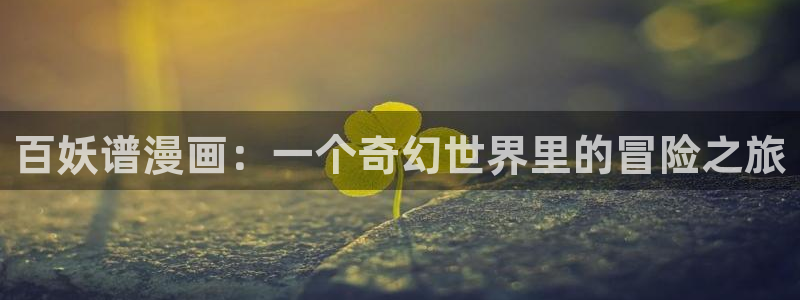 日韩漫画h免费：百妖谱漫画：一个奇幻世界里的冒险之旅